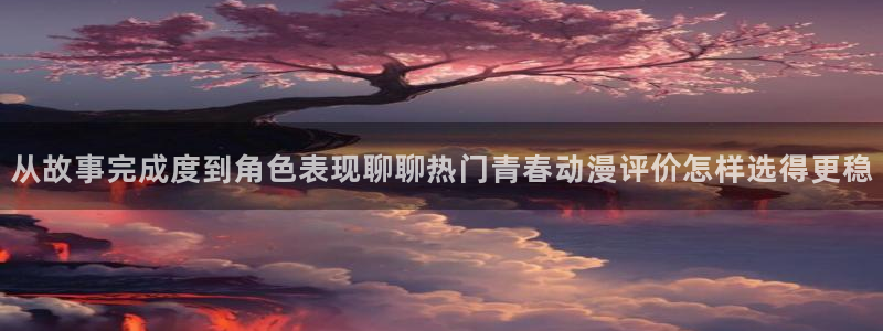 韩漫漫画手机在线阅读：从故事完成度到角色表现聊聊热门青春动漫评价怎样选得更稳